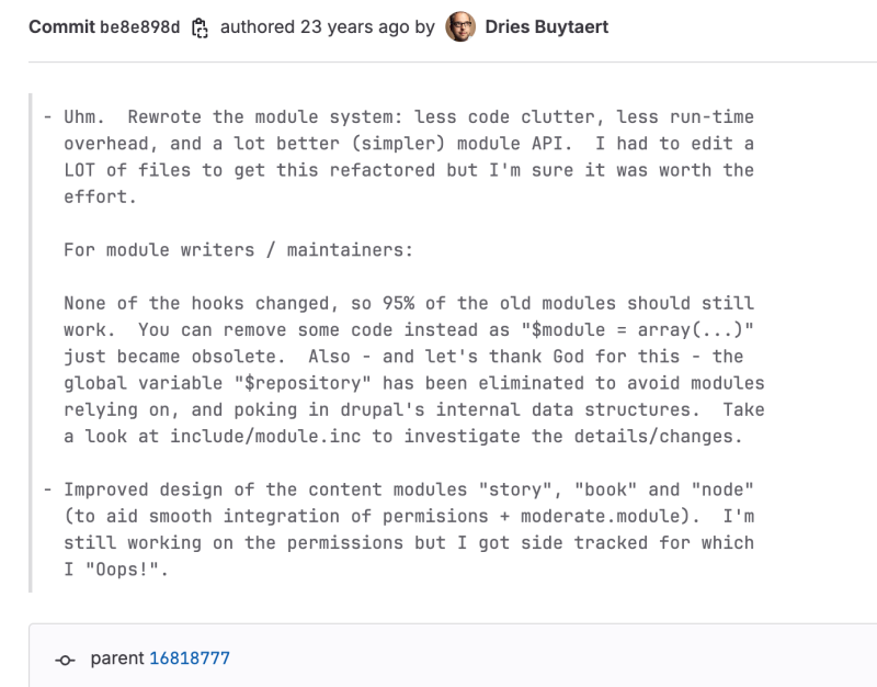 Commit be8e898d (23 years ago by Dries Buytaert): A significant rewrite of the module system for improved simplicity, reduced run-time overhead, and a better module API. The commit notes the elimination of the $repository global variable and changes in content modules like “story,” “book,” and “node” for better permission integration.